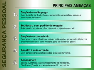 PRINCIPAIS AMEAÇAS 1. Seqüestro relâmpago Com duração de 1 a 24 horas, geralmente para realizar saques e transações bancárias. 2. Seqüestro com pedido de resgate.  Selecionado por status, nível hierárquico, tipo de carro, etc. 3. Seqüestro com veículo Para levar o carro. Qualquer veículo está sujeito, geralmente é feito por encomenda de ano, cor e modelo, para se utilizar as peças. 4. 5. Assalto à mão armada Com conseqüências relacionadas a reação da vítima. Assassinato Bogotá (Colômbia): aproximadamente 98 mortos/dia. São Paulo (Brasil): aproximadamente 12 mortos/dia. 