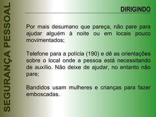 Por mais desumano que pareça, não pare para ajudar alguém à noite ou em locais pouco movimentados; Telefone para a polícia (190) e dê as orientações sobre o local onde a pessoa está necessitando de auxílio. Não deixe de ajudar, no entanto não pare; Bandidos usam mulheres e crianças para fazer emboscadas. DIRIGINDO 