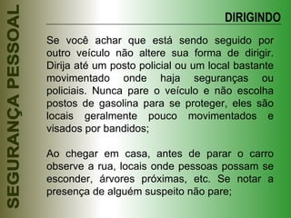 Se você achar que está sendo seguido por outro veículo não altere sua forma de dirigir. Dirija até um posto policial ou um local bastante movimentado onde haja seguranças ou policiais. Nunca pare o veículo e não escolha postos de gasolina para se proteger, eles são locais geralmente pouco movimentados e visados por bandidos; Ao chegar em casa, antes de parar o carro observe a rua, locais onde pessoas possam se esconder, árvores próximas, etc. Se notar a presença de alguém suspeito não pare; DIRIGINDO 
