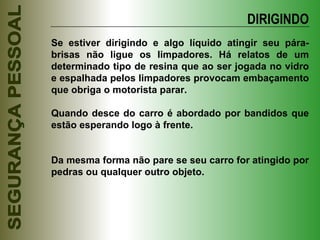 Se estiver dirigindo e algo líquido atingir seu pára-brisas não ligue os limpadores. Há relatos de um determinado tipo de resina que ao ser jogada no vidro e espalhada pelos limpadores provocam embaçamento que obriga o motorista parar. Quando desce do carro é abordado por bandidos que estão esperando logo à frente. Da mesma forma não pare se seu carro for atingido por pedras ou qualquer outro objeto. DIRIGINDO 