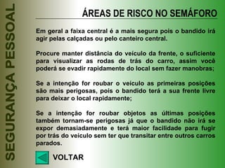 ÁREAS DE RISCO NO SEMÁFORO VOLTAR Em geral a faixa central é a mais segura pois o bandido irá agir pelas calçadas ou pelo canteiro central. Procure manter distância do veículo da frente, o suficiente para visualizar as rodas de trás do carro, assim você poderá se evadir rapidamente do local sem fazer manobras; Se a intenção for roubar o veículo as primeiras posições são mais perigosas, pois o bandido terá a sua frente livre para deixar o local rapidamente; Se a intenção for roubar objetos as últimas posições também tornam-se perigosas já que o bandido não irá se expor demasiadamente e terá maior facilidade para fugir por trás do veículo sem ter que transitar entre outros carros parados. 