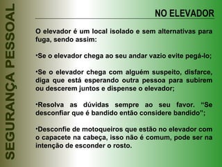 NO ELEVADOR O elevador é um local isolado e sem alternativas para fuga, sendo assim: Se o elevador chega ao seu andar vazio evite pegá-lo; Se o elevador chega com alguém suspeito, disfarce, diga que está esperando outra pessoa para subirem ou descerem juntos e dispense o elevador; Resolva as dúvidas sempre ao seu favor. “Se desconfiar que é bandido então considere bandido”; Desconfie de motoqueiros que estão no elevador com o capacete na cabeça, isso não é comum, pode ser na intenção de esconder o rosto. 