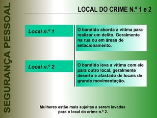 LOCAL DO CRIME N.º 1 e 2 Local n.º 1 O bandido aborda a vítima para realizar um delito. Geralmente na rua ou em áreas de estacionamento. Local n.º 2 O bandido leva a vítima com ele para outro local, geralmente deserto e afastado de locais de grande movimentação. Mulheres estão mais sujeitas a serem levadas  para o local do crime n.º 2. 