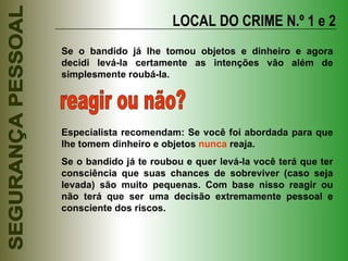 LOCAL DO CRIME N.º 1 e 2 Se o bandido já lhe tomou objetos e dinheiro e agora decidi levá-la certamente as intenções vão além de simplesmente roubá-la. reagir ou não? Especialista recomendam: Se você foi abordada para que lhe tomem dinheiro e objetos  nunca  reaja. Se o bandido já te roubou e quer levá-la você terá que ter consciência que suas chances de sobreviver (caso seja levada) são muito pequenas. Com base nisso reagir ou não terá que ser uma decisão extremamente pessoal e consciente dos riscos. 