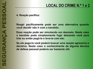 LOCAL DO CRIME N.º 1 e 2 4. Reação pacífica: Reagir pacificamente pode ser uma alternativa quando você decidir não ir com o bandido: Essa reação pode ser simulando um desmaio. Neste caso o bandido pode simplesmente fugir deixando você para trás ou então pegá-la e leva-la com ele; Se ele pega-la você poderá buscar uma reação agressiva e decisiva. Neste caso o conhecimento de alguma técnica de defesa pessoal poderia ser bastante útil. 