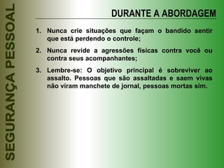DURANTE A ABORDAGEM Nunca crie situações que façam o bandido sentir que está perdendo o controle; Nunca revide a agressões físicas contra você ou contra seus acompanhantes; Lembre-se: O objetivo principal é sobreviver ao assalto. Pessoas que são assaltadas e saem vivas não viram manchete de jornal, pessoas mortas sim. 