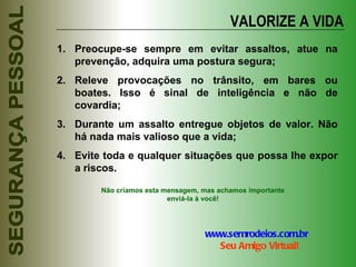VALORIZE A VIDA Preocupe-se sempre em evitar assaltos, atue na prevenção, adquira uma postura segura; Releve provocações no trânsito, em bares ou boates. Isso é sinal de inteligência e não de covardia; Durante um assalto entregue objetos de valor. Não há nada mais valioso que a vida; Evite toda e qualquer situações que possa lhe expor a riscos. Não criamos esta mensagem, mas achamos importante enviá-la à você! www.semrodeios.com.br     Seu Amigo Virtual! 