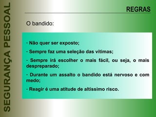 REGRAS O bandido: Não quer ser exposto; Sempre faz uma seleção das vítimas; Sempre irá escolher o mais fácil, ou seja, o mais despreparado; Durante um assalto o bandido está nervoso e com medo; Reagir é uma atitude de altíssimo risco. 