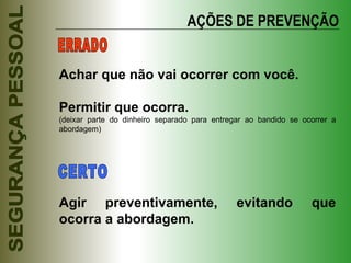 AÇÕES DE PREVENÇÃO Achar que não vai ocorrer com você. Permitir que ocorra. (deixar parte do dinheiro separado para entregar ao bandido se ocorrer a abordagem) Agir preventivamente, evitando que ocorra a abordagem. ERRADO CERTO 