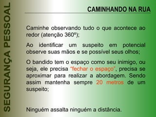 CAMINHANDO NA RUA Caminhe observando tudo o que acontece ao redor (atenção 360º); Ao identificar um suspeito em potencial observe suas mãos e se possível seus olhos; O bandido tem o espaço como seu inimigo, ou seja, ele precisa  “fechar o espaço” , precisa se aproximar para realizar a abordagem. Sendo assim mantenha sempre  20 metros  de um suspeito; Ninguém assalta ninguém a distância. 
