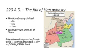 220 A.D. – The fall of Han dynasty.
• The Han dynasty divided.
• Qin
• Chu
• Zhao
• Eventually Qin unite all of
China
http://www.krugosvet.ru/enc/n
auka_i_tehnika/transport_i_svy
az/VELIKI_KANAL.html
 