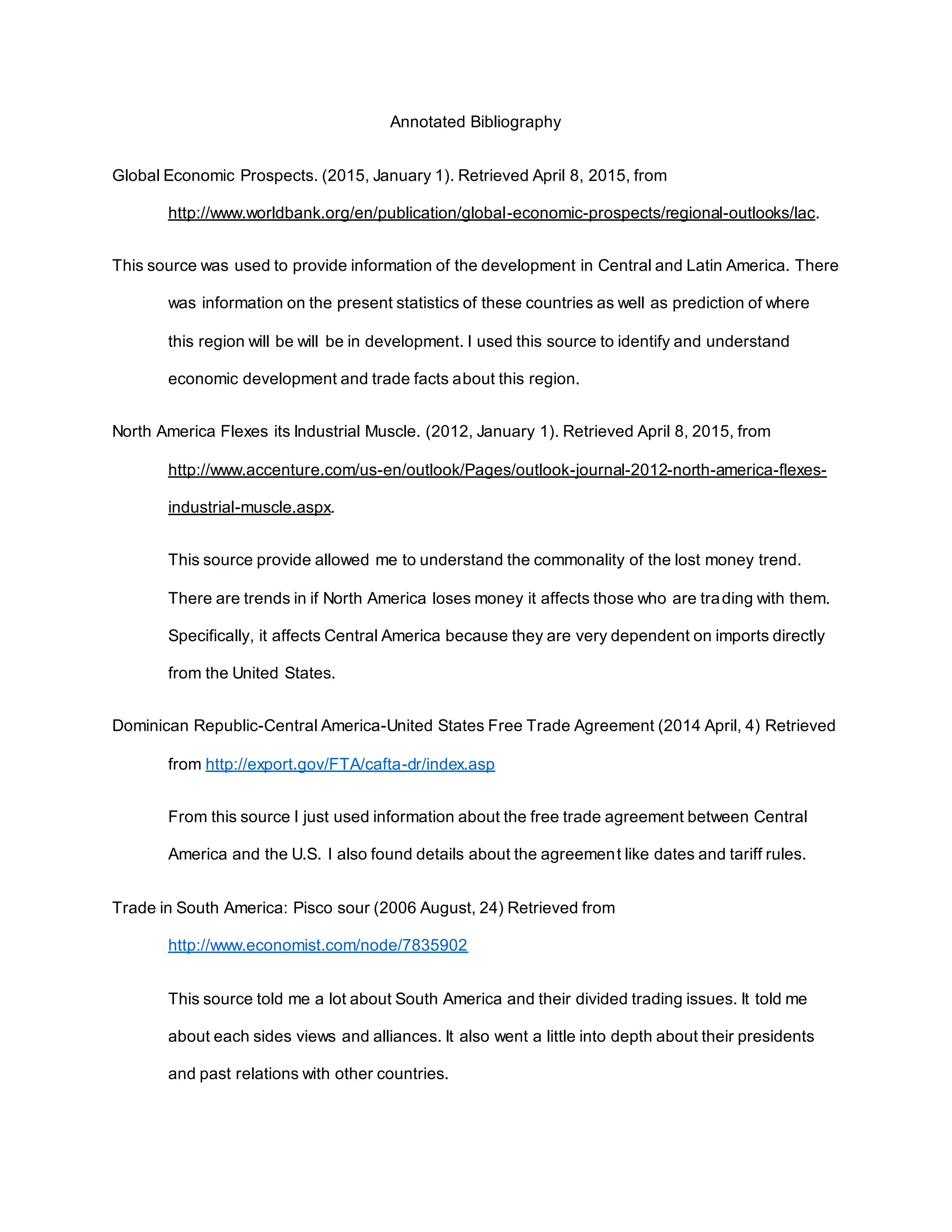Annotated Bibliography
Global Economic Prospects. (2015, January 1). Retrieved April 8, 2015, from
http://www.worldbank.org/en/publication/global-economic-prospects/regional-outlooks/lac.
This source was used to provide information of the development in Central and Latin America. There
was information on the present statistics of these countries as well as prediction of where
this region will be will be in development. I used this source to identify and understand
economic development and trade facts about this region.
North America Flexes its Industrial Muscle. (2012, January 1). Retrieved April 8, 2015, from
http://www.accenture.com/us-en/outlook/Pages/outlook-journal-2012-north-america-flexes-
industrial-muscle.aspx.
This source provide allowed me to understand the commonality of the lost money trend.
There are trends in if North America loses money it affects those who are trading with them.
Specifically, it affects Central America because they are very dependent on imports directly
from the United States.
Dominican Republic-Central America-United States Free Trade Agreement (2014 April, 4) Retrieved
from http://export.gov/FTA/cafta-dr/index.asp
From this source I just used information about the free trade agreement between Central
America and the U.S. I also found details about the agreement like dates and tariff rules.
Trade in South America: Pisco sour (2006 August, 24) Retrieved from
http://www.economist.com/node/7835902
This source told me a lot about South America and their divided trading issues. It told me
about each sides views and alliances. It also went a little into depth about their presidents
and past relations with other countries.
 