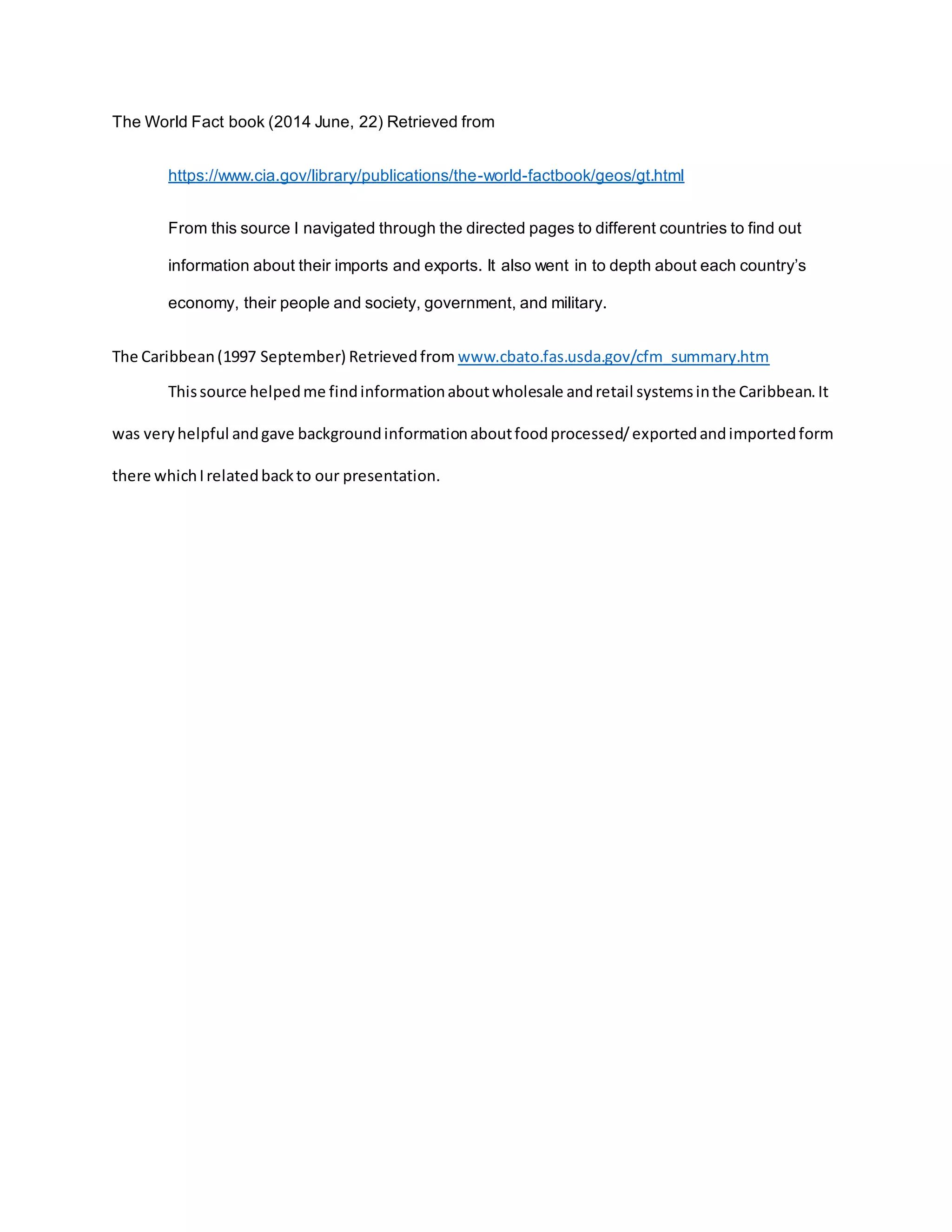 The World Fact book (2014 June, 22) Retrieved from
https://www.cia.gov/library/publications/the-world-factbook/geos/gt.html
From this source I navigated through the directed pages to different countries to find out
information about their imports and exports. It also went in to depth about each country’s
economy, their people and society, government, and military.
The Caribbean(1997 September) Retrievedfrom www.cbato.fas.usda.gov/cfm_summary.htm
Thissource helpedme findinformationaboutwholesale andretail systemsinthe Caribbean.It
was veryhelpful andgave backgroundinformationaboutfoodprocessed/exportedandimportedform
there whichIrelatedbackto our presentation.
 