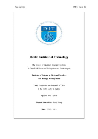 Paul Derwin D.I.T. Kevin St.
Dublin Institute of Technology
The School of Electrical Engineer Systems
In Partial fulfillment of the requirement for the degree
Bachelor of Science in Electrical Services
and Energy Management
Title: To evaluate the Potential of CHP
in the Hotel sector in Ireland
By: Mr. Paul Derwin
Project Supervisor: Tony Kealy
Date: 7 / 05 / 2013
 