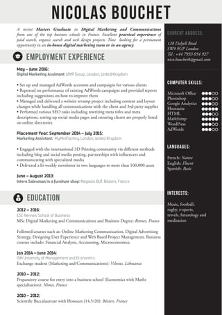 A recent Masters Graduate in Digital Marketing and Communications
from one of the top business schools in France. Excellent practical experience of
paid search, organic search and web design projects. Now looking for a permanent
opportunity in an in-house digital marketing team or in an agency.
EMPLOYMENT EXPERIENCE
May – June 2016:
Digital Marketing Assistant: UWP Group, London, United Kingdom	
• Set up and managed AdWords accounts and campaigns for various clients
• Reported on performance of existing AdWords campaigns and provided reports
including suggestions on how to improve them
• Managed and delivered a website revamp project including content and layout
changes while handling all communications with the client and 3rd-party supplier
• Performed various SEO tasks including rewriting meta titles and meta
descriptions, setting up social media pages and ensuring clients are properly listed
on online directories
Placement Year: September 2014 – July 2015:
Marketing Assistant: MyMiniFactory, London, United Kingdom	
• Engaged with the international 3D Printing community via different methods
including blog and social media posting, partnerships with influencers and
communicating with specialized media
• Delivered a bi-weekly newsletter in two languages to more than 100,000 users
June – August 2013:
Intern Salesman in a furniture shop: Magasin BUT: Béziers, France
EDUCATION
2012 – 2016:
ESC Rennes School of Business
MSc Digital Marketing and Communications and Business Degree: Rennes, France
Followed courses such as: Online Marketing Communication, Digital Advertising
Strategy, Designing User Experience and Web Based Project Management. Business
courses include: Financial Analysis, Accounting, Microeconomics.
Jan 2014 – June 2014:
ISM University of Management and Economics
Exchange student (Marketing and Communications): Vilnius, Lithuania
2010 – 2012:
Preparatory course for entry into a business school (Economics with Maths
specialisation): Nîmes, France
2010 – 2012:
Scientific Baccalaureate with Honours (14,5/20): Béziers, France
Nicolas Bouchet
CURRENT ADDRESS:
128 Dalyell Road
SW9 9UP London
Tel : +44 7933 054 927
nico.bouchet8@gmail.com
COMPUTER SKILLS:
Microsoft Office 		
Photoshop
Google Analytics
Hootsuite
HTML
Mailchimp
WordPress
AdWords
LANGUAGES:
French: Native
English: Fluent
Spanish: Basic
INTERESTS:
Music, football,
rugby, e-sports,
travels, futurology and
meditation
 