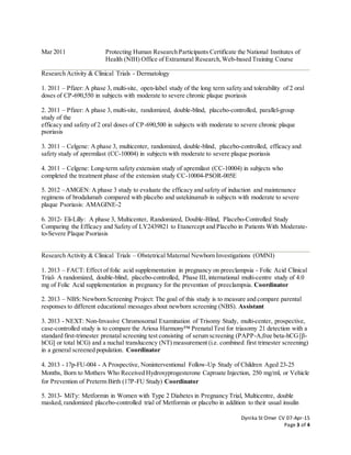 Dynika St Omer CV 07-Apr-15
Page 3 of 4
Mar 2011 Protecting Human Research Participants Certificate the National Institutes of
Health (NIH) Office of Extramural Research,Web-based Training Course
Research Activity & Clinical Trials - Dermatology
1. 2011 – Pfizer: A phase 3, multi-site, open-label study of the long term safety and tolerability of 2 oral
doses of CP-690,550 in subjects with moderate to severe chronic plaque psoriasis
2. 2011 – Pfizer: A phase 3, multi-site, randomized, double-blind, placebo-controlled, parallel-group
study of the
efficacy and safety of 2 oral doses of CP-690,500 in subjects with moderate to severe chronic plaque
psoriasis
3. 2011 – Celgene: A phase 3, multicenter, randomized, double-blind, placebo-controlled, efficacy and
safety study of apremilast (CC-10004) in subjects with moderate to severe plaque psoriasis
4. 2011 – Celgene: Long-term safety extension study of apremilast (CC-10004) in subjects who
completed the treatment phase of the extension study CC-10004-PSOR-005E
5. 2012 –AMGEN: A phase 3 study to evaluate the efficacy and safety of induction and maintenance
regimens of brodalumab compared with placebo and ustekinumab in subjects with moderate to severe
plaque Psoriasis: AMAGINE-2
6. 2012- Eli-Lilly: A phase 3, Multicenter, Randomized, Double-Blind, Placebo-Controlled Study
Comparing the Efficacy and Safety of LY2439821 to Etanercept and Placebo in Patients With Moderate-
to-Severe Plaque Psoriasis
Research Activity & Clinical Trials – Obstetrical Maternal Newborn Investigations (OMNI)
1. 2013 – FACT: Effect of folic acid supplementation in pregnancy on preeclampsia - Folic Acid Clinical
Trial- A randomized, double-blind, placebo-controlled, Phase III, international multi-centre study of 4.0
mg of Folic Acid supplementation in pregnancy for the prevention of preeclampsia. Coordinator
2. 2013 – NBS: Newborn Screening Project: The goal of this study is to measure and compare parental
responses to different educational messages about newborn screening (NBS). Assistant
3. 2013 - NEXT: Non-Invasive Chromosomal Examination of Trisomy Study, multi-center, prospective,
case-controlled study is to compare the Ariosa Harmony™ PrenatalTest for triasomy 21 detection with a
standard first-trimester prenatal screening test consisting of serum screening (PAPP-A,free beta-hCG[β-
hCG] or total hCG) and a nuchal translucency (NT) measurement (i.e. combined first trimester screening)
in a general screened population. Coordinator
4. 2013 - 17p-FU-004 - A Prospective, Noninterventional Follow-Up Study of Children Aged 23-25
Months, Born to Mothers Who Received Hydroxyprogesterone Caproate Injection, 250 mg/ml, or Vehicle
for Prevention of Preterm Birth (17P-FU Study) Coordinator
5. 2013- MiTy: Metformin in Women with Type 2 Diabetes in Pregnancy Trial, Multicentre, double
masked, randomized placebo-controlled trial of Metformin or placebo in addition to their usual insulin
 