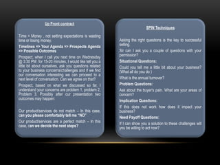 Up Front contract
Time = Money , not setting expectations is wasting
time or losing money.
Timelines => Your Agenda => Prospects Agenda
=> Possible Outcomes
Prospect, when I call you next time on Wednesday
@ 3:30 PM for 15-20 minutes, I would like tell you a
little bit about ourselves, ask you questions related
to your business concerns/challenges and if we find
our conversation interesting we can proceed to a
next level of conversation. Can we agree on that?
Prospect, based on what we discussed so far, I
understand your concerns are problem 1, problem 2,
Problem 3. Possibly after our presentation two
outcomes may happen:
Our product/services do not match – In this case,
can you please comfortably tell me “NO”
Our product/services are a perfect match – In this
case, can we decide the next steps?
SPIN Techniques
Asking the right questions is the key to successful
selling.
Sir can I ask you a couple of questions with your
permission?
Situational Questions:
Could you tell me a little bit about your business?
(What all do you do )
What is the annual turnover?
Problem Questions:
Ask about the buyer's pain. What are your areas of
concern?
Implication Questions:
If this does not work how does it impact your
business?
Need Payoff Questions:
If I can show you a solution to these challenges will
you be willing to act now?
 