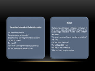 Remember You Are Paid To Get Information
Tell me more about that…
Can you give me an example?
Since how long has this problem been existent?
Did you try to fix it?
Did it work?
How much has this problem cost you already?
Are you committed to solving it now?
Budget
We talked about Problem 1, Problem 2, Problem 3,
let us say we resolve these problems for you, do you
have a budget set aside to invest in such a solution?
No I don't:
This is very common, how do you plan to solve this?
Yes I do:
Can you share it with me?
Yes but I can't tell you:
Use the 3 Cards Technique
Tell a third party story to convince
 