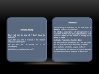 Decision Making
Don’t fall into the trap of “I Don't have the
authority”
Apart from you who is involved in the decision
making in such matters?
Do you think we can involve him in this
conversation?
At what stage does he get involved?
Presentation
Start by setting an expectation that you either expect a
No/Yes at the end of the presentation.
An effective presentation will show/present in a
consistent manner how the product/services will
solve his needs for the amount of money he is
willing to spend.
Ending the Presentation (Lock the Sale):
Half way across the presentation ask, “Are we in line
with your expectations or are we missing something?”
Don’t ask for the sale, let the prospect confirm it.
Sir we have ended our presentation, hopefully we have
addressed your concerns, Now what do we do next?
 