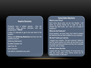Negative Reversing
Prospects have a hidden agenda , they are
evaluating other service providers who are
competing for “PRICE”.
It takes 2-3 attempts to get to the real intent of the
question.
Always use Softening Statement and then turn the
questions around.
Softening Statements:
Excellent Question Sir
Valid Point Sir
Good Question
I am able to understand your point
Typical Sales Objections
What is your Price?
Don't worry about price, we are very flexible. I will
share my pricing shortly but in order for me to
present the best quote, can I ask you a couple of
questions?
What are the Features?
Good question, we have many, but I want to present
the features that are best suitable for your business
We don't need your service.
I respect your position, The last customer I talked to
had the same opinion but when we sat down to talk
we ended up doing business and they are a satisfied
customer with us today.
We don't have the time.
I agree with you, Time is Money. If I could show you
how you could make more money would you be
willing to invest 15 Minutes?
 