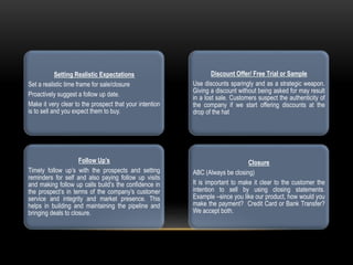 Setting Realistic Expectations
Set a realistic time frame for sale/closure
Proactively suggest a follow up date.
Make it very clear to the prospect that your intention
is to sell and you expect them to buy.
Follow Up’s
Timely follow up’s with the prospects and setting
reminders for self and also paying follow up visits
and making follow up calls build’s the confidence in
the prospect’s in terms of the company’s customer
service and integrity and market presence. This
helps in building and maintaining the pipeline and
bringing deals to closure.
Discount Offer/ Free Trial or Sample
Use discounts sparingly and as a strategic weapon.
Giving a discount without being asked for may result
in a lost sale. Customers suspect the authenticity of
the company if we start offering discounts at the
drop of the hat
Closure
ABC (Always be closing)
It is important to make it clear to the customer the
intention to sell by using closing statements.
Example –since you like our product, how would you
make the payment? Credit Card or Bank Transfer?
We accept both.
 