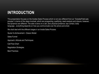 INTRODUCTION
This presentation focuses on the Insides Sales Process which is not very different from an “Outside/Field sale
process” in terms of the steps involved, which are prospecting, qualifying, need analysis and closure, however,
the dynamics are different. The sale is done on a call. Zero physical presence, eye contact, body
language…everything depends on how you communicate over the phone and email.
We shall deal with the different stages in an Inside Sales Process
Quota Vs Achievement - Classic Model
Sales Funnel
Approach, Attitude and Techniques
Call Flow Chart
Negotiation Strategies
Best Practices
 