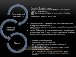 • Prerequisites - Good product language
• Professional demonstration/presentation, KISS (Keep it short and simple),
focus on the key requirements
• AIDA – Gaining Attention, holding interest, arousing desire and obtaining
action
• FABV – Features, Advantages, Benefits, Value
Presentation and
Demonstration
Overcoming
Objections
Closing
• Psychological Resistance - Preference to brands, apathy, dislike towards making
decisions, neurotic attitude toward money
• Logical Resistance – objection to the price, delivery schedule, few characteristics of the
product/company
• Overcome these objections by – maintaining positive approach, asking the buyer to
clarify the objection, asking the reason for objection, making the buyer invalidate the
objection himself, giving alternate solutions, options, workarounds.
• Confidently ask the closing questions
• Give two options A or B, ask to select one
• Ask the preferred payment method, suggest to guide the buyer
through the payment process
• Use statements like – let us book your order first and then select the
best plan that suits your needs.
• Get the buyer make minor choices in your product/service offering
like color, template, size etc. this will subconsciously ready the buyer
for the sale
 