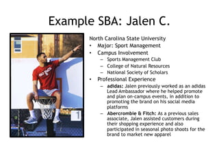 Example SBA: Jalen C.
North Carolina State University
•  Major: Sport Management
•  Campus Involvement
–  Sports Management Club
–  College of Natural Resources
–  National Society of Scholars
•  Professional Experience
–  adidas: Jalen previously worked as an adidas
Lead Ambassador where he helped promote
and plan on-campus events, in addition to
promoting the brand on his social media
platforms
–  Abercrombie & Fitch: As a previous sales
associate, Jalen assisted customers during
their shopping experience and also
participated in seasonal photo shoots for the
brand to market new apparel
 