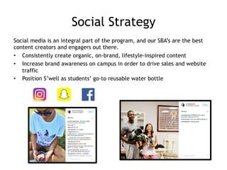 Social Strategy
Social media is an integral part of the program, and our SBA’s are the best
content creators and engagers out there.
•  Consistently create organic, on-brand, lifestyle-inspired content
•  Increase brand awareness on campus in order to drive sales and website
traffic
•  Position S’well as students’ go-to reusable water bottle
 