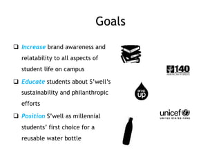 Goals
q  Increase brand awareness and
relatability to all aspects of
student life on campus
q  Educate students about S’well’s
sustainability and philanthropic
efforts
q  Position S’well as millennial
students’ first choice for a
reusable water bottle
 