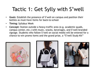Tactic 1: Get Sylly with S’well
•  Goals: Establish the presence of S’well on campus and position their
bottles as must-have items for back-to-school
•  Timing: Syllabus Week
•  Concept: Station outside a heavy-traffic area (e.g. academic quads,
campus center, etc.) with music, snacks, beverages, and S’well branded
signage. Students who follow S’well on social media will be entered for a
chance to win promo items and the grand prize, a “S’well Study Kit”
 
