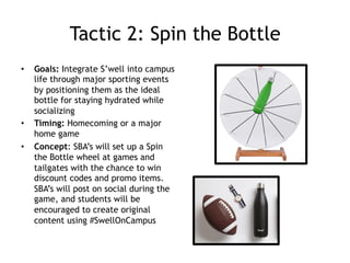 Tactic 2: Spin the Bottle
•  Goals: Integrate S’well into campus
life through major sporting events
by positioning them as the ideal
bottle for staying hydrated while
socializing
•  Timing: Homecoming or a major
home game
•  Concept: SBA’s will set up a Spin
the Bottle wheel at games and
tailgates with the chance to win
discount codes and promo items.
SBA’s will post on social during the
game, and students will be
encouraged to create original
content using #SwellOnCampus
 