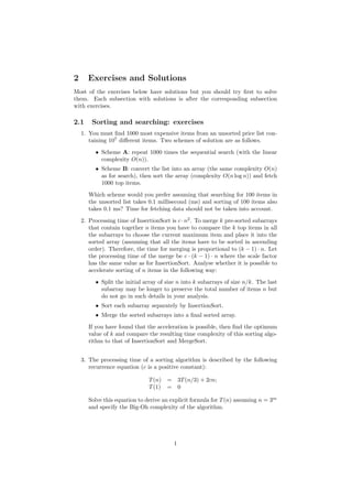 2 Exercises and Solutions
Most of the exercises below have solutions but you should try ﬁrst to solve
them. Each subsection with solutions is after the corresponding subsection
with exercises.
2.1 Sorting and searching: exercises
1. You must ﬁnd 1000 most expensive items from an unsorted price list con-
taining 107
diﬀerent items. Two schemes of solution are as follows.
• Scheme A: repeat 1000 times the sequential search (with the linear
complexity O(n)).
• Scheme B: convert the list into an array (the same complexity O(n)
as for search), then sort the array (complexity O(n log n)) and fetch
1000 top items.
Which scheme would you prefer assuming that searching for 100 items in
the unsorted list takes 0.1 millisecond (ms) and sorting of 100 items also
takes 0.1 ms? Time for fetching data should not be taken into account.
2. Processing time of InsertionSort is c·n2
. To merge k pre-sorted subarrays
that contain together n items you have to compare the k top items in all
the subarrays to choose the current maximum item and place it into the
sorted array (assuming that all the items have to be sorted in ascending
order). Therefore, the time for merging is proportional to (k − 1) · n. Let
the processing time of the merge be c · (k − 1) · n where the scale factor
has the same value as for InsertionSort. Analyse whether it is possible to
accelerate sorting of n items in the following way:
• Split the initial array of size n into k subarrays of size n/k. The last
subarray may be longer to preserve the total number of items n but
do not go in such details in your analysis.
• Sort each subarray separately by InsertionSort.
• Merge the sorted subarrays into a ﬁnal sorted array.
If you have found that the acceleration is possible, then ﬁnd the optimum
value of k and compare the resulting time complexity of this sorting algo-
rithm to that of InsertionSort and MergeSort.
3. The processing time of a sorting algorithm is described by the following
recurrence equation (c is a positive constant):
T(n) = 3T(n/3) + 2cn;
T(1) = 0
Solve this equation to derive an explicit formula for T(n) assuming n = 3m
and specify the Big-Oh complexity of the algorithm.
1
 