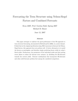 Forecasting the Term Structure using Nelson-Siegel
         Factors and Combined Forecasts
              Econ 220F, Prof. Gordon Dahl, Spring 2007
                                Michael D. Bauer

                                   June 12, 2007


                                       Abstract

    This paper attempts to replicate the good performance of the DL-approach to
 term structure forecasting, documented in Diebold and Li (2006), in a newer dataset.
 It ﬁnds that in the original speciﬁcation using AR(1) processes to forecast the Nelson-
 Siegel factors, this approach does not perform well. A better alternative is to model
 the factors as martingales, and therefore simply predicting future yields by today’s
 ﬁtted yields. Furthermore, the persistence of the individual yields and their pricing
 errors allows to reduce the forecast error variance, by shrinking the DL-forecasts
 towards the current yields. Forecast combinations that incorporate DL-forecasts
 and other yield forecasts perform best among the considered competitors.
 
