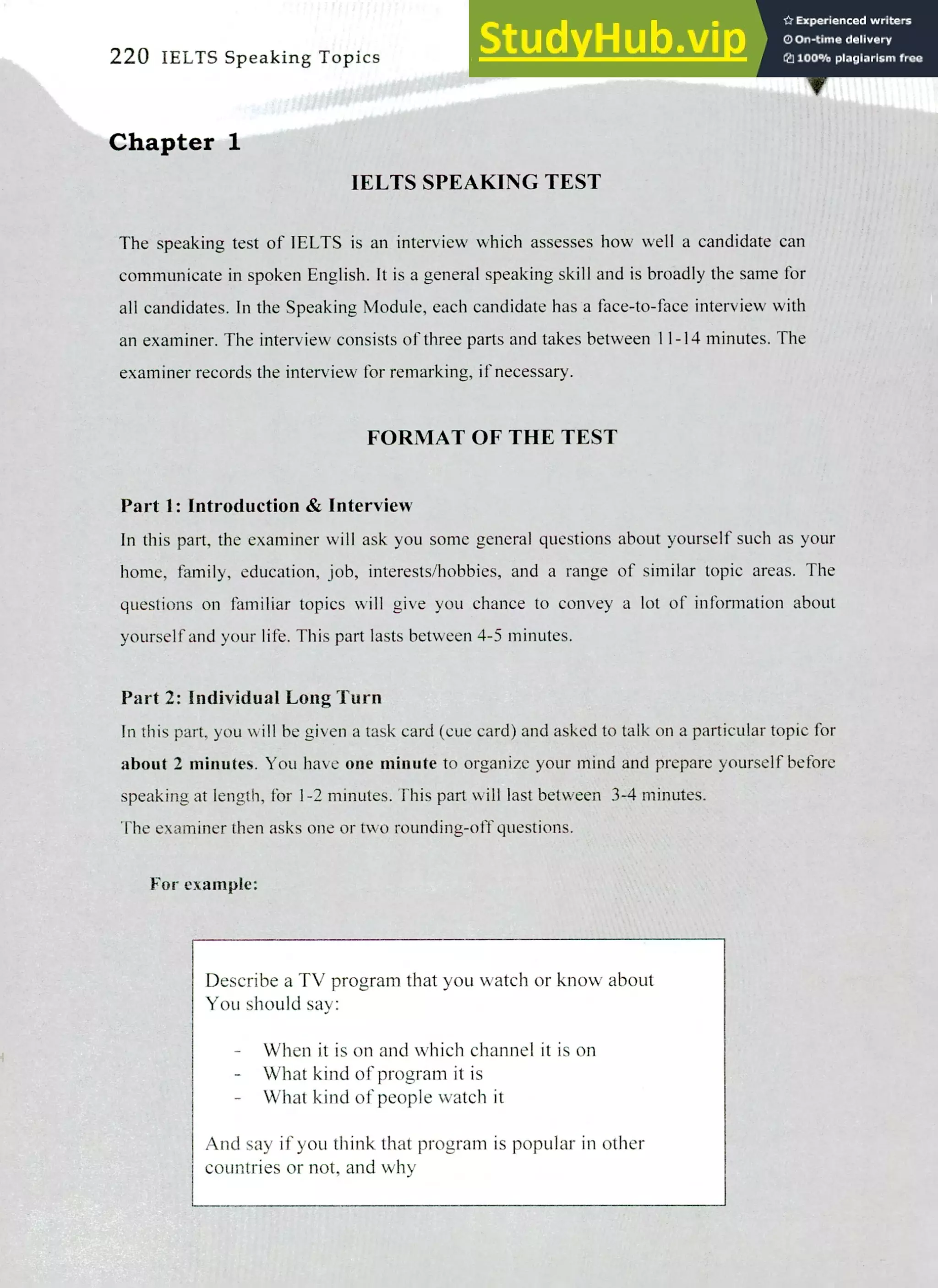220 IELTS Speaking Topics
Chapter 1
IELTS SPEAKING TEST
The speaking test of IELTS is an interview which assesses how well a candidate can
communicate in spoken English. It is a general speaking skill and is broadly the same for
all candidates. In the Speaking Module, each candidate has a face-to-face interview with
an examiner. The interview consists of three parts and takes between 11-14 minutes. The
examiner records the interview for remarking, if necessary.
FORMAT OF THE TEST
Part 1: Introduction & Interview
In this part, the examiner will ask you some general questions about yourself such as your
home, family, education, job, interests/hobbies, and a range of similar topic areas. The
questions on familiar topics will give you chance to convey a lot of information about
yourself and your life. This part lasts between 4-5 minutes.
Part 2: Individual Long Turn
In this part, you will be given a task card (cue card) and asked to talk on a particular topic for
about 2 minutes. You have one minute to organize your mind and prepare yourself before
speaking at length, for 1-2 minutes. This part will last between 3-4 minutes.
The examiner then asks one or two rounding-off questions.
For example:
Describe a TV program that you watch or know about
You should say:
- When it is on and which channel it is on
What kind of program it is
What kind of people watch it
And say if you think that program is popular in other
countries or not, and why
 