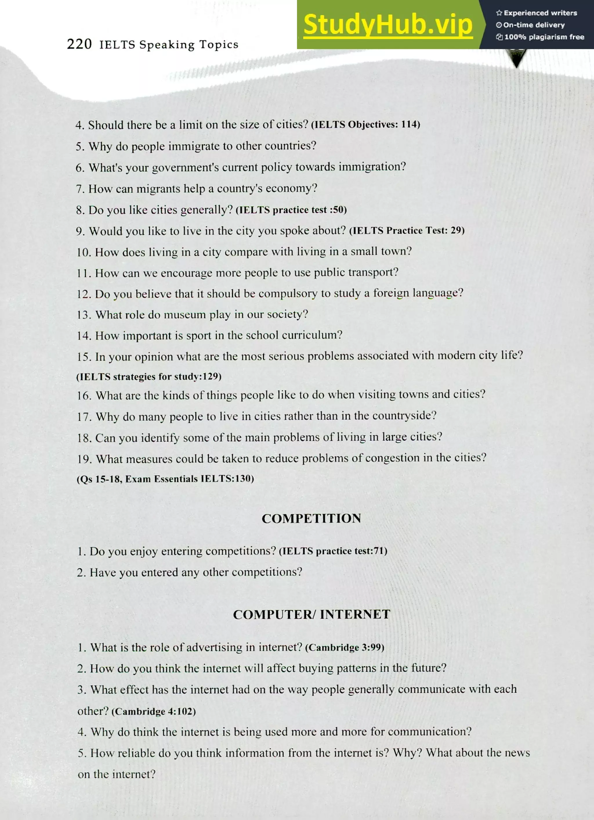 220 IELTS Speaking Topics
Should there be a limit on the size of cities?(JELTS Objectives: 114)
Why do people immigrate to other countries?
What's your government's current policy towards immigration?
How can migrants help a country's economy?
Do you like cities generally? (IELTS practice test :50)
Would you like to live in the city you spoke about? (IELTS Practice Test: 29)
How does living in a city compare with living in a small town?
How can we encourage more people to use public transport?
Do you believe that it should be compulsory to study a foreign language?
What role do museum play in our society?
How important is sport in the school curriculum?
In your opinion what are the most serious problems associated with modern city life?
(IELTS strategies for study:129)
What are the kinds of things people like to do when visiting towns and cities?
Why do many people to live in cities rather than in the countryside?
Can you identify some of the main problems of living in large cities?
What measures could be taken to reduce problems of congestion in the cities?
(Qs 15-18, Exam Essentials IELTS:130)
COMPETITION
Do you enjoy entering competitions? (IELTS practice test:71)
Have you entered any other competitions?
COMPUTER/ INTERNET
I. What is the role of advertising in internet? (Cambridge 3:99)
2. How do you think the internet will affect buying patterns in the fixture?
What effect has the internet had on the way people generally communicate with each
other? (Cambridge 4:102)
Why do think the Internet is being used more and more for communication?
How reliable do you think information from the internet is? Why? What about the news
on the internet?
 
