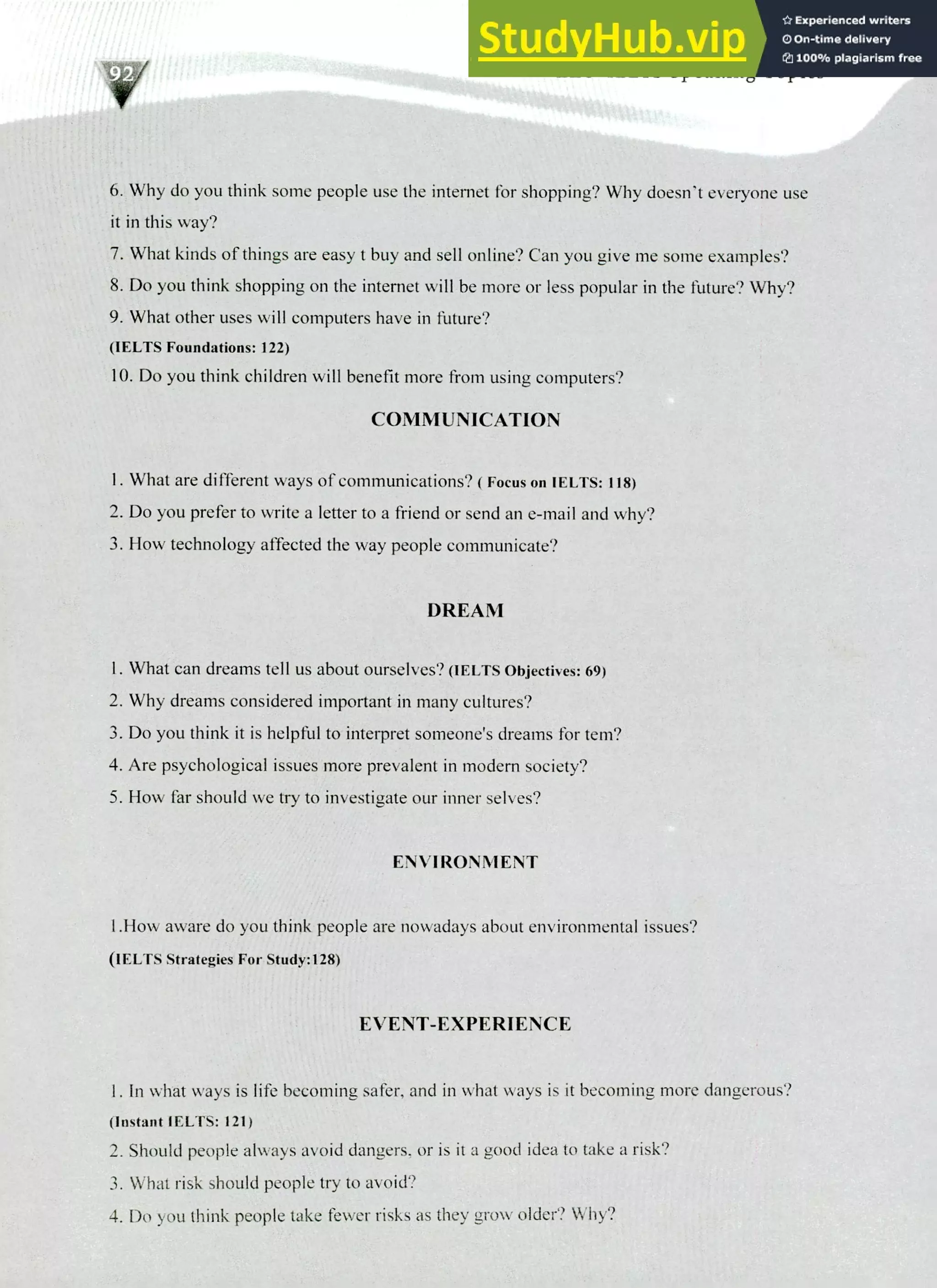 220 IELTS Speaking Topics
Why do you think some people use the intemet for shopping? Why doesn't everyone use
it in this way?
What kinds of things are easy t buy and sell online? Can you give me some examples?
Do you think shopping on the interne will be more or less popular in the future? Why?
What other uses will computers have in future?
(IELTS Foundations: 122)
Do you think children will benefit more from using computers?
COMMUNICATION
What are different ways of communications? ( Focus on IELTS: 118)
Do you prefer to write a letter to a friend or send an e-mail and why?
How technology affected the way people communicate?
DREAM
What can dreams tell us about ourselves? (IELTS Objectives: 69)
Why dreams considered important in many cultures?
Do you think it is helpful to interpret someone's dreams for tern?
Are psychological issues more prevalent in modern society?
How far should we try to investigate our inner selves?
ENVIRONMENT
1.How aware do you think people are nowadays about environmental issues?
(IELTS Strategies For Study:128)
EVENT-EXPERIENCE
In what ways is life becoming safer, and in what ways is it becoming more dangerous?
(Instant IELTS: 121)
Should people always avoid dangers, or is it a good idea to take a risk?
What risk should people try to avoid?
Do you think people take fewer risks as they grow older? Why?
 