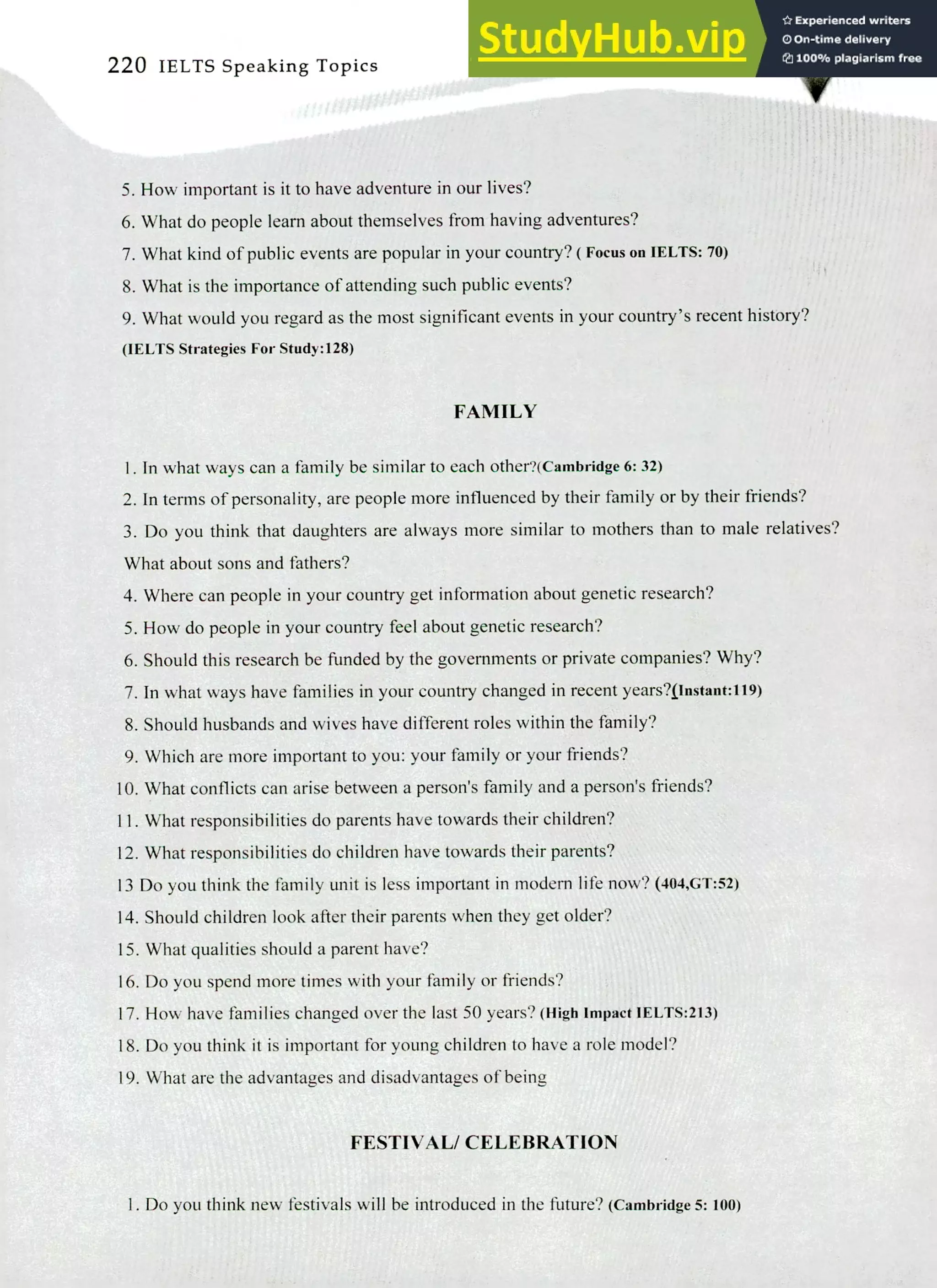 220 IELTS Speaking Topics
How important is it to have adventure in our lives?
What do people learn about themselves from having adventures?
What kind of public events are popular in your country? ( Focus on IELTS: 70)
What is the importance of attending such public events?
What would you regard as the most significant events in your country's recent history?
(IELTS Strategies For Study:128)
FAMILY
In what ways can a family be similar to each other?(Cambridge 6:32)
In terms of personality, are people more influenced by their family or by their friends?
Do you think that daughters are always more similar to mothers than to male relatives?
What about sons and fathers?
Where can people in your country get information about genetic research?
How do people in your country feel about genetic research?
Should this research be funded by the governments or private companies? Why?
In what ways have families in your country changed in recent years?flustant:119)
Should husbands and wives have different roles within the family?
Which are more important to you: your family or your friends?
What conflicts can arise between a person's family and a person's friends?
What responsibilities do parents have towards their children?
What responsibilities do children have towards their parents?
13 Do you think the family unit is less important in modern life now? (404,GT:52)
Should children look after their parents when they get older?
What qualities should a parent have?
Do you spend more times with your family or friends?
How have families changed over the last 50 years? (High Impact IELTS:213)
Do you think it is important for young children to have a role model?
What are the advantages and disadvantages of being
FESTIVAL/ CELEBRATION
I. Do you think new festivals will be introduced in the future? (Cambridge 5: 100)
 