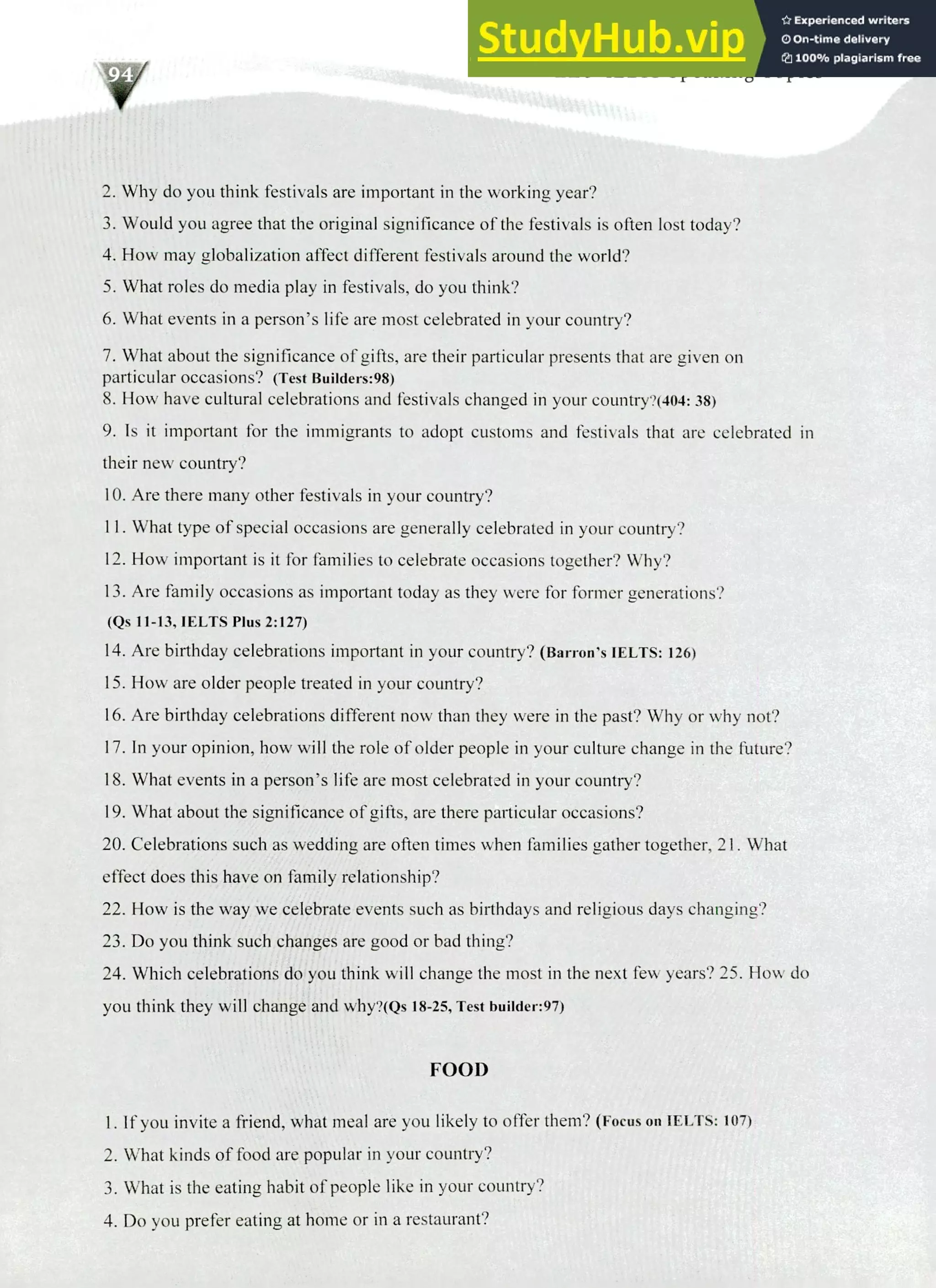 220 IELTS Speaking Topics
Why do you think festivals are important in the working year?
Would you agree that the original significance of the festivals is often lost today?
How may globalization affect different festivals around the world?
What roles do media play in festivals, do you think?
What events in a person's life are most celebrated in your country?
What about the significance of gifts, are their particular presents that are given on
particular occasions? (Test Builders:98)
How have cultural celebrations and festivals changed in your country?(404: 38)
Is it important for the immigrants to adopt customs and festivals that are celebrated in
their new country?
Are there many other festivals in your country?
What type of special occasions are generally celebrated in your country?
How important is it for families to celebrate occasions together? Why?
Are family occasions as important today as they were for former generations?
(Qs 11-13, IELTS Plus 2:127)
Are birthday celebrations important in your country? (Barron's IELTS: 126)
How are older people treated in your country?
Are birthday celebrations different now than they were in the past? Why or why not?
In your opinion, how will the role of older people in your culture change in the future?
What events in a person's life are most celebrated in your country?
What about the significance of gifts, are there particular occasions?
Celebrations such as wedding are often times when families gather together, 21. What
effect does this have on family relationship?
How is the way we celebrate events such as birthdays and religious days changing?
Do you think such changes are good or bad thing?
Which celebrations do you think will change the most in the next few years? 25. How do
you think they will change and why?(Qs 18-25, Test builder:97)
FOOD
If you invite a friend, what meal are you likely to offer them? (Focus on IELTS: 107)
What kinds of food are popular in your country?
What is the eating habit of people like in your country?
Do you prefer eating at home or in a restaurant?
 