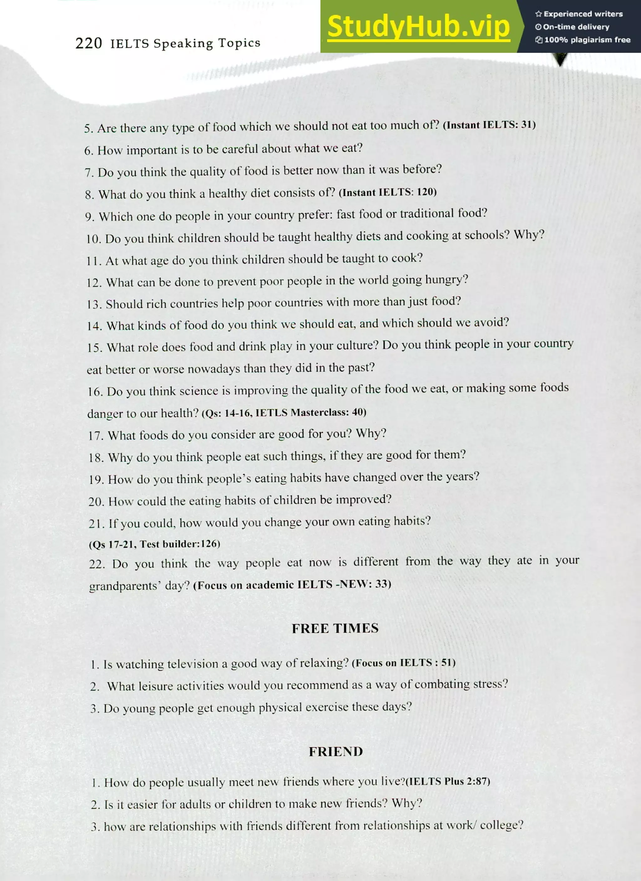 220 IELTS Speaking Topics
Are there any type of food which we should not eat too much of? (Instant IELTS: 31)
How important is to be careful about what we eat?
Do you think the quality of food is better now than it was before?
What do you think a healthy diet consists of? (Instant IELTS: 120)
Which one do people in your country prefer: fast food or traditional food?
Do you think children should be taught healthy diets and cooking at schools? Why?
At what age do you think children should be taught to cook?
What can be done to prevent poor people in the world going hungry?
Should rich countries help poor countries with more than just food?
What kinds of food do you think we should eat, and which should we avoid?
What role does food and drink play in your culture? Do you think people in your country
eat better or worse nowadays than they did in the past?
Do you think science is improving the quality of the food we eat, or making some foods
danger to our health? (Qs: 14-16, IETLS Masterclass: 40)
What foods do you consider are good for you? Why?
Why do you think people eat such things, if they are good for them?
How do you think people's eating habits have changed over the years?
How could the eating habits of children be improved?
If you could, how would you change your own eating habits?
(Qs 17-21, Test builder:126)
Do you think the way people eat now is different from the way they ate in your
grandparents' day? (Focus on academic IELTS -NEW: 33)
FREE TIMES
Is watching television a good way of relaxing? (Focus on IELTS : 51)
What leisure activities would you recommend as a way of combating stress?
Do young people get enough physical exercise these days?
FRIEND
How do people usually meet new friends where you live?(IELTS Plus 2:87)
Is it easier for adults or children to make new friends? Why?
how are relationships with friends different from relationships at work/ college?
 