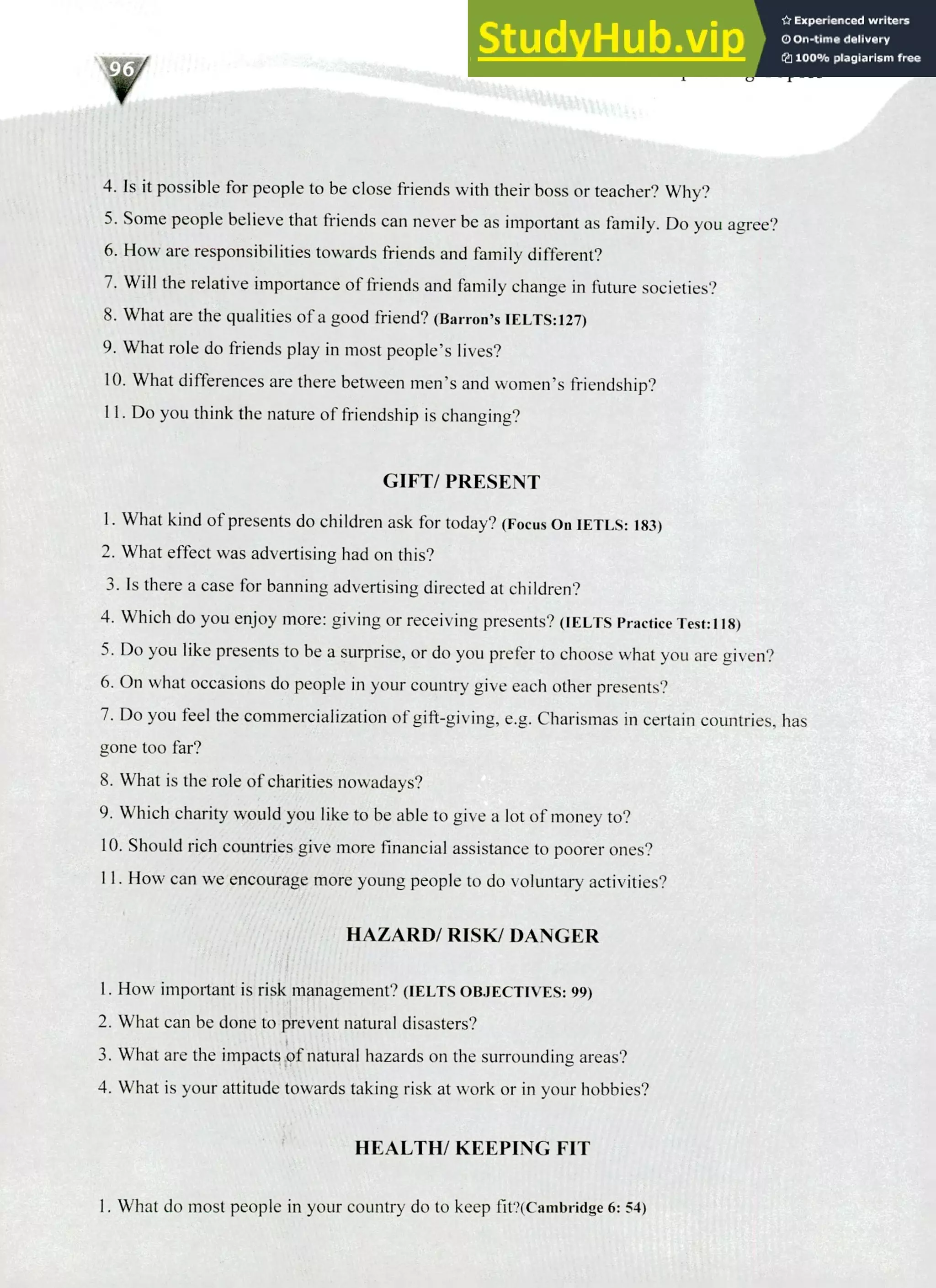 220 IELTS Speaking Topics
Is it possible for people to be close friends with their boss or teacher? Why?
Some people believe that friends can never be as important as family. Do you agree?
How are responsibilities towards friends and family different?
Will the relative importance of friends and family change in future societies?
What are the qualities of a good friend? (Barron's IELTS:127)
What role do friends play in most people's lives?
What differences are there between men's and women's friendship?
Do you think the nature of friendship is changing?
GIFT/ PRESENT
I. What kind of presents do children ask for today? (Focus On IETLS: 183)
What effect was advertising had on this?
Is there a case for banning advertising directed at children?
Which do you enjoy more: giving or receiving presents? (IELTS Practice Test:118)
Do you like presents to be a surprise, or do you prefer to choose what you are given?
On what occasions do people in your country give each other presents?
Do you feel the commercialization of gift-giving, e.g. Charismas in certain countries, has
gone too far?
What is the role of charities nowadays?
Which charity would you like to be able to give a lot of money to?
Should rich countries give more financial assistance to poorer ones?
II. How can we encourage more young people to do voluntary activities?
HAZARD/ RISK/ DANGER
How important is risk management? (IELTS OBJECTIVES: 99)
What can be done to prevent natural disasters?
What are the impacts of natural hazards on the surrounding areas?
What is your attitude towards taking risk at work or in your hobbies?
HEALTH/ KEEPING FIT
I. What do most people in your country do to keep fit?(Cambridge 6: 54)
 