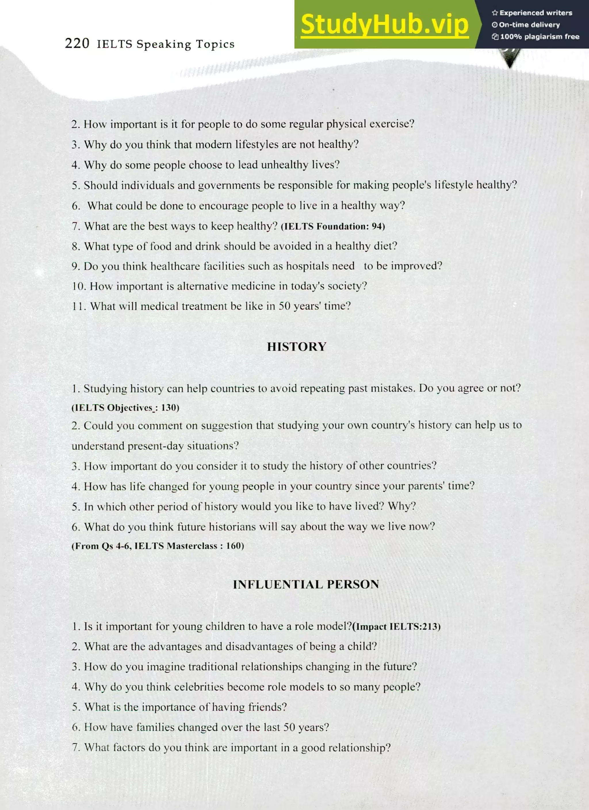 220 IELTS Speaking Topics
How important is it for people to do some regular physical exercise?
Why do you think that modern lifestyles are not healthy?
Why do some people choose to lead unhealthy lives?
Should individuals and governments be responsible for making people's lifestyle healthy?
What could be done to encourage people to live in a healthy way?
What are the best ways to keep healthy? (IELTS Foundation: 94)
What type of food and drink should be avoided in a healthy diet?
Do you think healthcare facilities such as hospitals need to be improved?
How important is alternative medicine in today's society?
What will medical treatment be like in 50 years' time?
HISTORY
I. Studying history can help countries to avoid repeating past mistakes. Do you agree or not?
(IELTS Objectives.: 130)
Could you comment on suggestion that studying your own country's history can help us to
understand present-day situations?
How important do you consider it to study the history of other countries?
How has life changed for young people in your country since your parents'time?
In which other period of history would you like to have lived? Why?
What do you think future historians will say about the way we live now?
(From Qs 4-6, IELTS Masterclass : 160)
INFLUENTIAL PERSON
Is it important for young children to have a role model?(Impact IELTS:213)
What are the advantages and disadvantages of being a child?
How do you imagine traditional relationships changing in the future?
Why do you think celebrities become role models to so many people?
What is the importance of having friends?
How have families changed over the last 50 years?
What factors do you think are important in a good relationship?
 