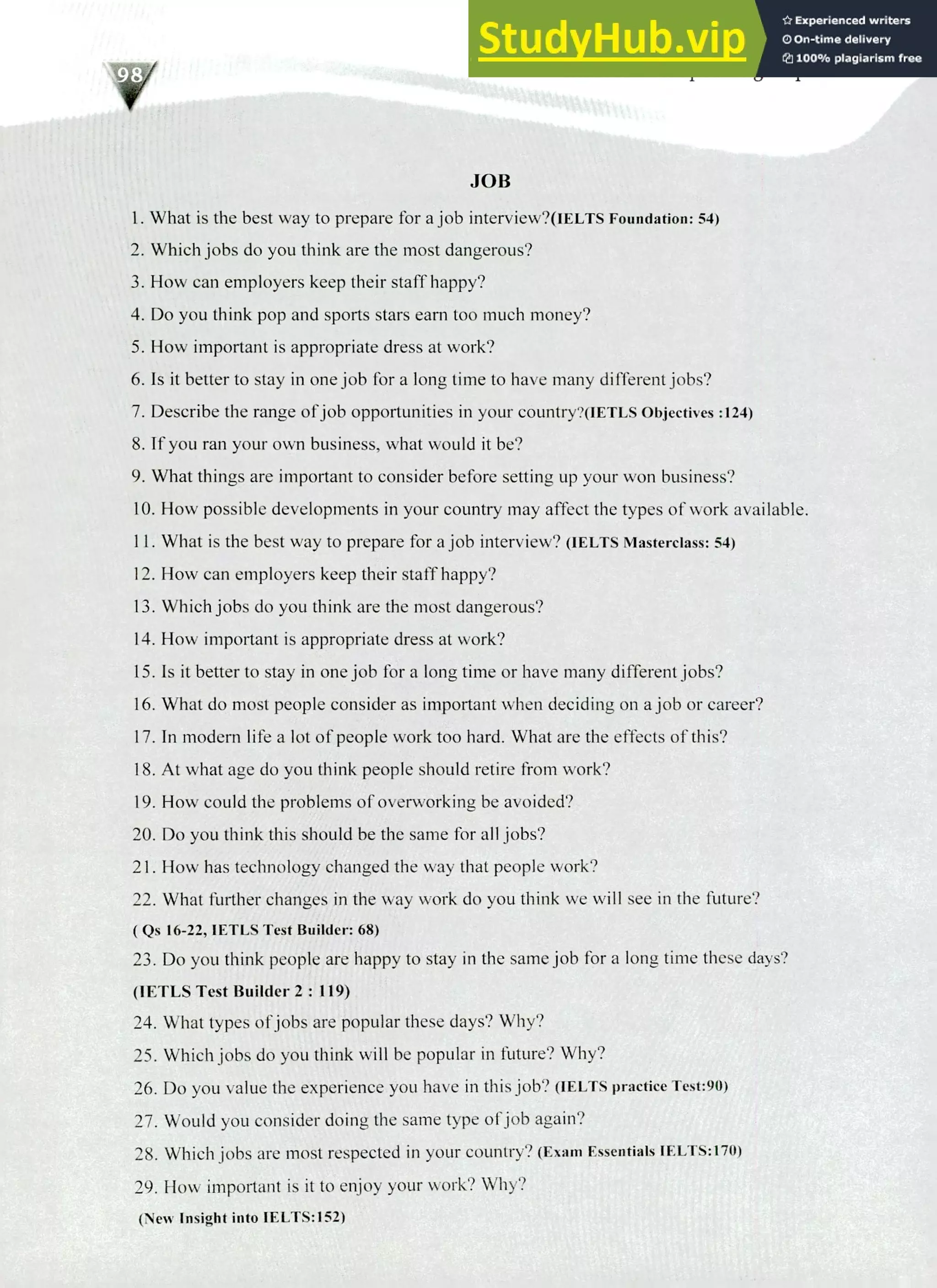 220 IELTS Speaking Topics
JOB
What is the best way to prepare for a job interview?(IELTs Foundation: 54)
Which jobs do you think are the most dangerous?
How can employers keep their staff happy?
Do you think pop and sports stars earn too much money?
How important is appropriate dress at work?
Is it better to stay in one job for a long time to have many different jobs?
Describe the range of job opportunities in your countryAiTTLs Objectives :124)
If you ran your own business, what would it be?
What things are important to consider before setting up your won business?
How possible developments in your country may affect the types of work available.
What is the best way to prepare for a job interview? (IELTS Masterclass: 54)
How can employers keep their staff happy?
Which jobs do you think are the most dangerous?
How important is appropriate dress at work?
Is it better to stay in one job for a long time or have many different jobs?
What do most people consider as important when deciding on a job or career?
In modern life a lot of people work too hard. What are the effects of this?
At what age do you think people should retire from work?
How could the problems of overworking be avoided?
Do you think this should be the same for all jobs?
How has technology changed the way that people work?
What further changes in the way work do you think we will see in the future?
( Qs 16-22, 1ETLS Test Builder: 68)
Do you think people are happy to stay in the same job for a long time these days?
(IETLS Test Builder 2: 119)
What types of jobs are popular these days? Why?
Which jobs do you think will be popular in future? Why?
Do you value the experience you have in this job? (FELTS practice Test:90)
Would you consider doing the same type of job again?
Which jobs are most respected in your country? (Exam Essentials IELTS:170)
How important is it to enjoy your work? Why?
(New Insight into IELTS:152)
 