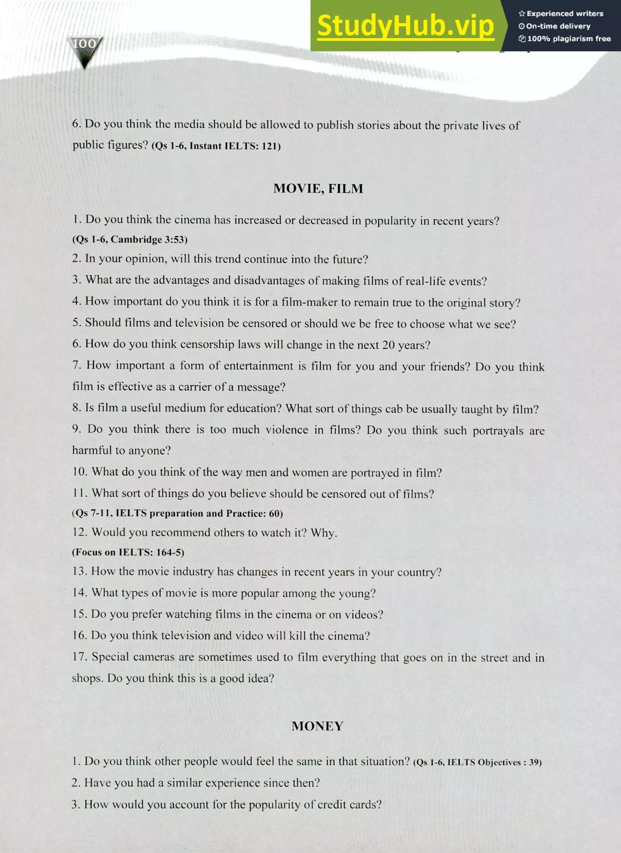 220 IELTS Speaking Topics
6. Do you think the media should be allowed to publish stories about the private lives of
public figures? (Qs 1-6, Instant IELTS: 121)
MOVIE, FILM
I. Do you think the cinema has increased or decreased in popularity in recent years?
(Qs 1-6, Cambridge 3:53)
In your opinion, will this trend continue into the future?
What are the advantages and disadvantages of making films of real-life events?
How important do you think it is for a film-maker to remain true to the original story?
Should films and television be censored or should we be free to choose what we see?
How do you think censorship laws will change in the next 20 years?
How important a form of entertainment is film for you and your friends? Do you think
film is effective as a carrier of a message?
Is film a useful medium for education? What sort of things cab be usually taught by film?
Do you think there is too much violence in films? Do you think such portrayals are
harmful to anyone?
What do you think of the way men and women are portrayed in film?
II. What sort of things do you believe should be censored out of films?
(Qs 7-11, IELTS preparation and Practice: 60)
Would you recommend others to watch it? Why.
(Focus on IELTS: 164-5)
How the movie industry has changes in recent years in your country?
What types of movie is more popular among the young?
Do you prefer watching films in the cinema or on videos?
Do you think television and video will kill the cinema?
Special cameras are sometimes used to film everything that goes on in the street and in
shops. Do you think this is a good idea?
MONEY
Do you think other people would feel the same in that situation? (Qs 1-6, IELTS Objectives : 39)
Have you had a similar experience since then?
How would you account for the popularity of credit cards?
 