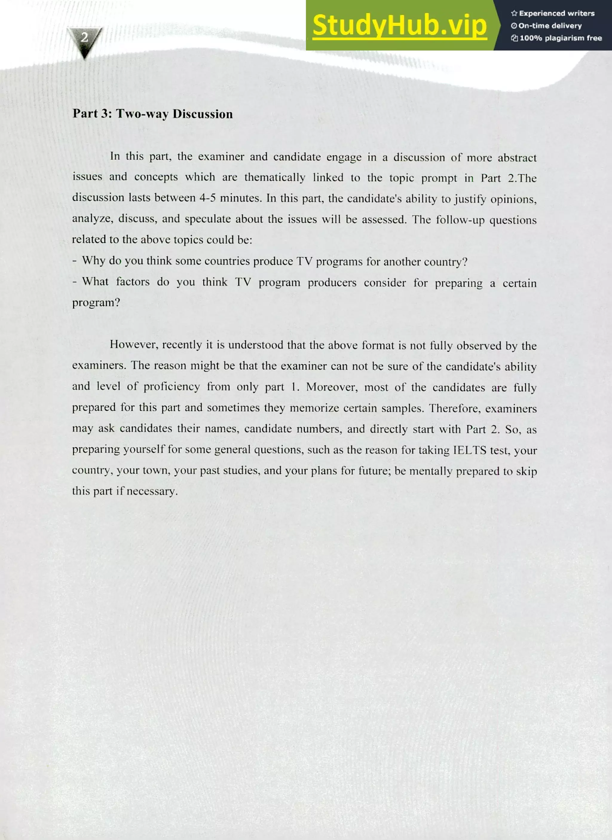 220 IELTS Speaking Topics
Part 3: Two-way Discussion
In this part, the examiner and candidate engage in a discussion of more abstract
issues and concepts which are thematically linked to the topic prompt in Part 2.The
discussion lasts between 4-5 minutes. In this part, the candidate's ability to justify opinions,
analyze, discuss, and speculate about the issues will be assessed. The follow-up questions
related to the above topics could be:
Why do you think some countries produce TV programs for another country?
What factors do you think TV program producers consider for preparing a certain
program?
However, recently it is understood that the above format is not fully observed by the
examiners. The reason might be that the examiner can not be sure of the candidate's ability
and level of proficiency from only part 1. Moreover, most of the candidates are fully
prepared for this part and sometimes they memorize certain samples. Therefore, examiners
may ask candidates their names, candidate numbers, and directly start with Part 2. So, as
preparing yourself for some general questions, such as the reason for taking IELTS test, your
country, your town, your past studies, and your plans for future; be mentally prepared to skip
this part if necessary.
 