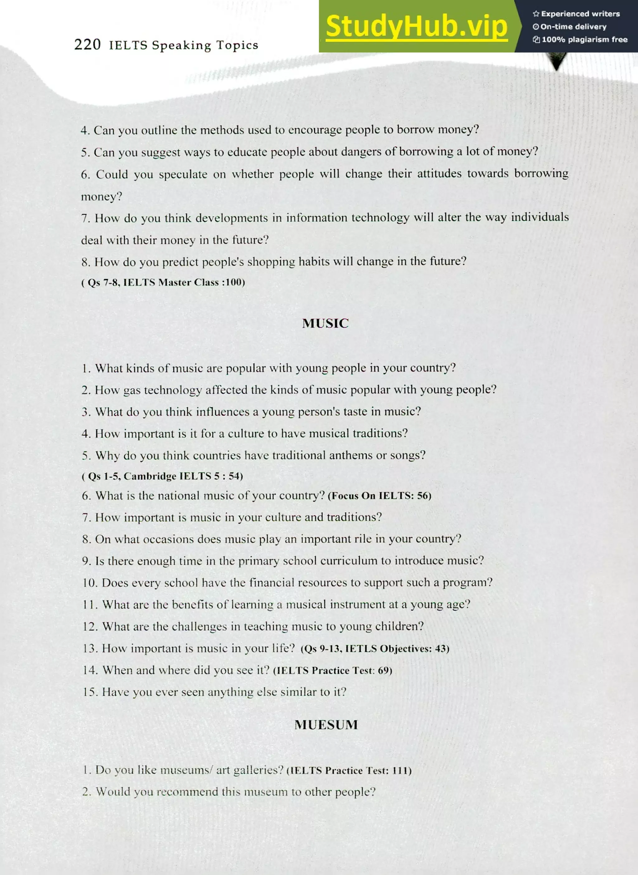 220 IELTS Speaking Topics
Can you outline the methods used to encourage people to borrow money?
Can you suggest ways to educate people about dangers of borrowing a lot of money?
Could you speculate on whether people will change their attitudes towards borrowing
money?
How do you think developments in information technology will alter the way individuals
deal with their money in the future?
How do you predict people's shopping habits will change in the future?
( Qs 7-8, IELTS Master Class :100)
MUSIC
I. What kinds of music are popular with young people in your country?
How gas technology affected the kinds of music popular with young people?
What do you think influences a young person's taste in music?
How important is it for a culture to have musical traditions?
Why do you think countries have traditional anthems or songs?
( Qs 1-5, Cambridge IELTS 5: 54)
What is the national music of your country? (Focus On IELTS: 56)
How important is music in your culture and traditions?
On what occasions does music play an important rile in your country?
Is there enough time in the primary school curriculum to introduce music?
Does every school have the financial resources to support such a program?
What are the benefits of learning a musical instrument at a young age?
What are the challenges in teaching music to young children?
How important is music in your life? (Qs 9-13, IETLS Objectives: 43)
When and where did you see it? (IELTS Practice Test: 69)
Have you ever seen anything else similar to it?
NIUESUM
Do you like museums/ art galleries? (IELTS Practice Test: ill)
Would you recommend this museum to other people?
 