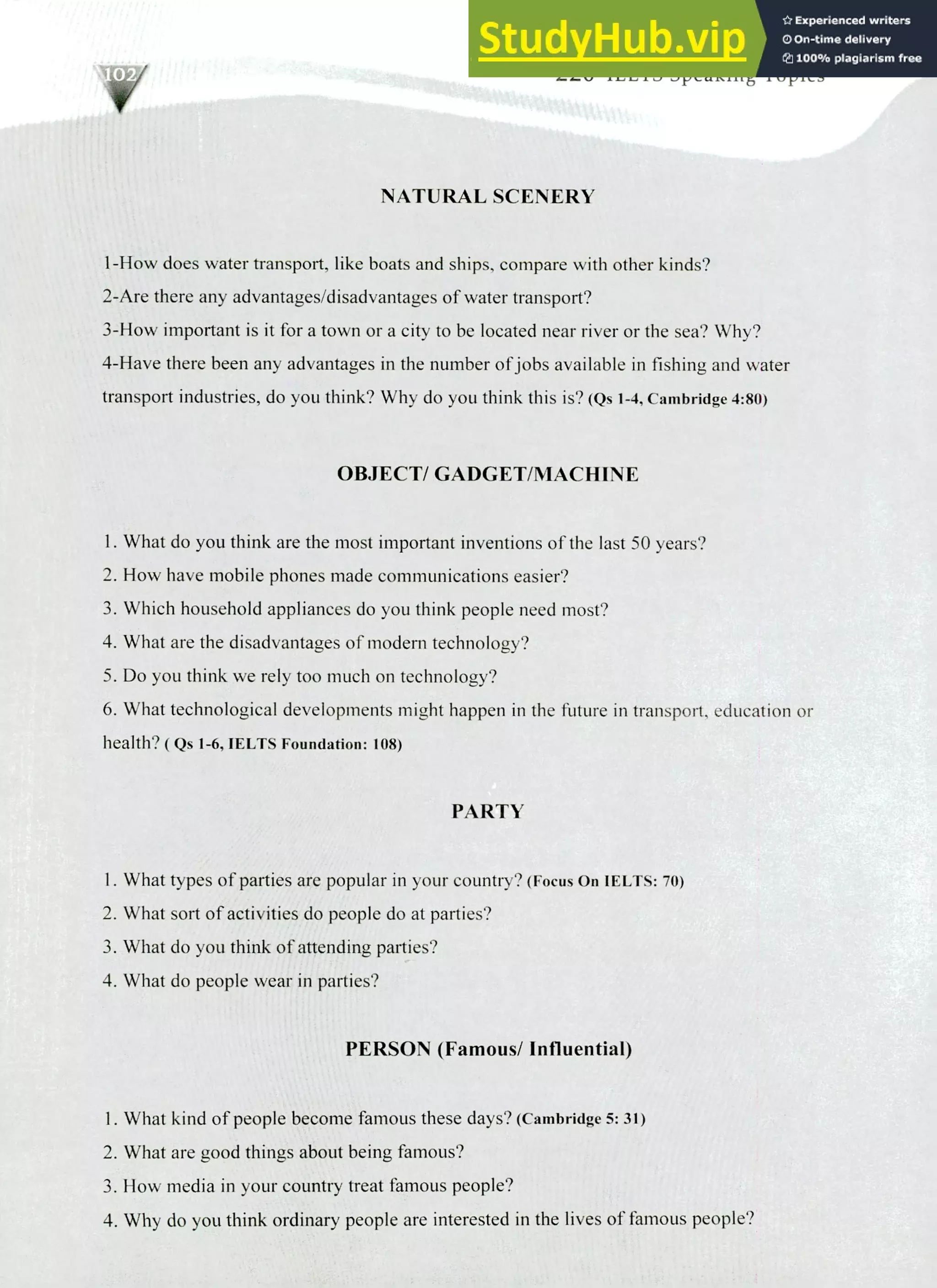 220 IELTS Speaking Topics
NATURAL SCENERY
1-How does water transport, like boats and ships, compare with other kinds?
2-Are there any advantages/disadvantages of water transport?
3-How important is it for a town or a city to be located near river or the sea? Why?
4-Have there been any advantages in the number of jobs available in fishing and water
transport industries, do you think? Why do you think this is? (Qs 1-4, Cambridge 4:80)
OBJECT/ GADGET/MACHINE
I. What do you think are the most important inventions of the last 50 years?
How have mobile phones made communications easier?
Which household appliances do you think people need most?
What are the disadvantages of modem technology?
Do you think we rely too much on technology?
What technological developments might happen in the future in transport, education or
health? ( Qs 1-6, IELTS Foundation: 108)
PARTY
What types of parties are popular in your country? (Focus On IELTS: 70)
What sort of activities do people do at parties?
What do you think of attending parties?
What do people wear in parties?
PERSON (Famous/ Influential)
What kind of people become famous these days? (Cambridge 5:31)
What are good things about being famous?
How media in your country treat famous people?
Why do you think ordinary people are interested in the lives of famous people?
 