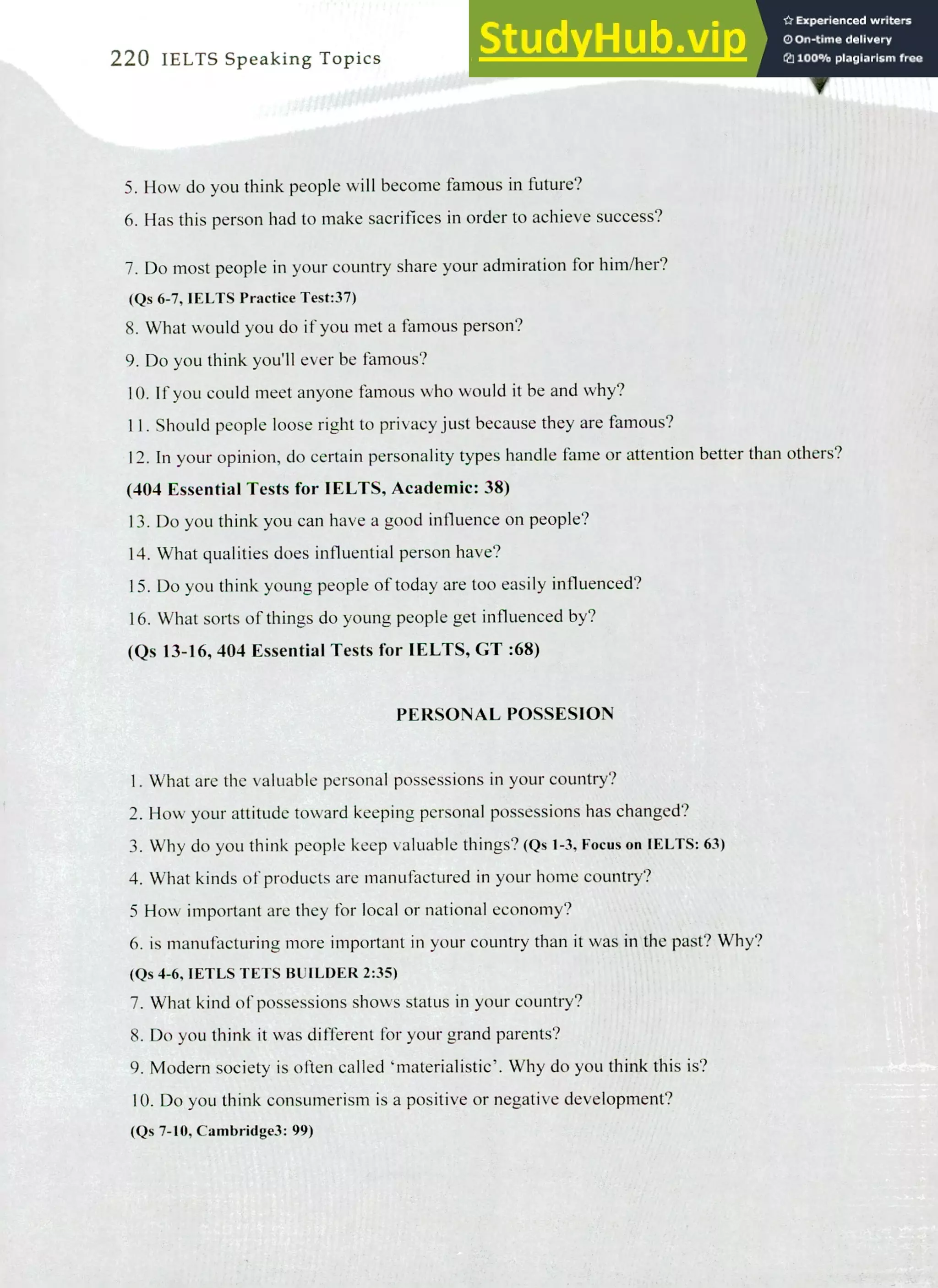 220 IELTS Speaking Topics
How do you think people will become famous in future?
Has this person had to make sacrifices in order to achieve success?
Do most people in your country share your admiration for him/her?
(Qs 6-7, IELTS Practice Test:37)
What would you do if you met a famous person?
Do you think you'll ever be famous?
If you could meet anyone famous who would it be and why?
Should people loose right to privacy just because they are famous?
In your opinion, do certain personality types handle fame or attention better than others?
(404 Essential Tests for IELTS, Academic: 38)
Do you think you can have a good influence on people?
What qualities does influential person have?
Do you think young people of today are too easily influenced?
What sorts of things do young people get influenced by?
(Qs 13-16, 404 Essential Tests for IELTS, CT :68)
PERSONAL POSSESION
I. What are the valuable personal possessions in your country?
How your attitude toward keeping personal possessions has changed?
Why do you think people keep valuable things? (Qs 1-3, Focus on IELTS: 63)
What kinds of products are manufactured in your home country?
5 How important are they for local or national economy?
is manufacturing more important in your country than it was in the past? Why?
(Qs 4-6, IETLS TETS BUILDER 2:35)
What kind of possessions shows status in your country?
Do you think it was different for your grand parents?
Modem society is often called 'materialistic'. Why do you think this is?
Do you think consumerism is a positive or negative development?
(Qs 7-10, Cambridge3: 99)
 
