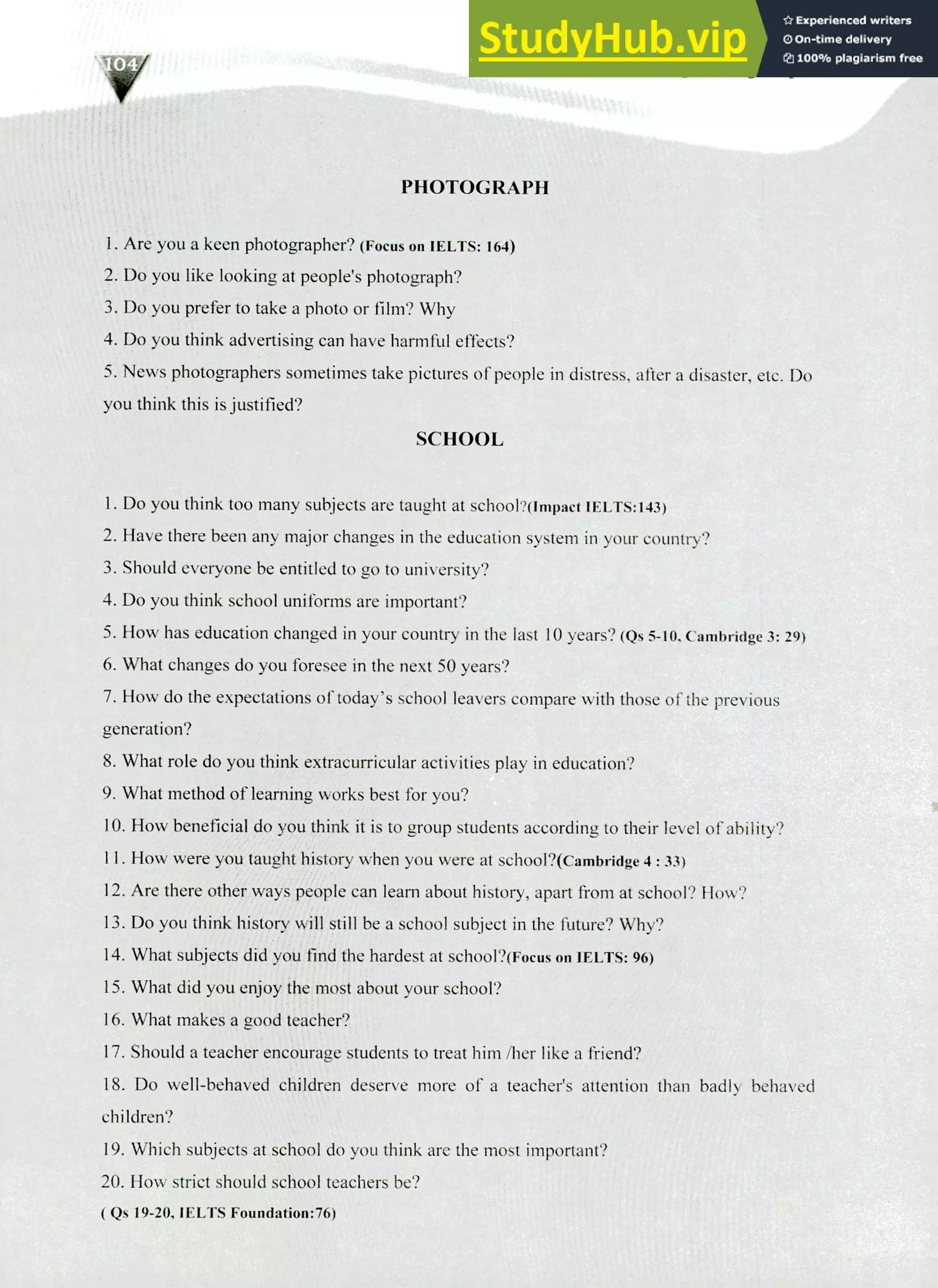 220 IELTS Speaking Topics
PHOTOGRAPH
Are you a keen photographer? (Focus on IELTS: 164)
Do you like looking at people's photograph?
Do you prefer to take a photo or film? Why
Do you think advertising can have harmful effects?
News photographers sometimes take pictures of people in distress, after a disaster, etc. Do
you think this is justified?
SCHOOL
Do you think too many subjects are taught at schooNimpact IELTS:143)
Have there been any major changes in the education system in your country?
Should everyone be entitled to go to university?
Do you think school uniforms are important?
How has education changed in your country in the last 10 years? (Qs 5-10, Cambridge 3: 29)
What changes do you foresee in the next 50 years?
How do the expectations of today's school leavers compare with those of the previous
generation?
What role do you think extracurricular activities play in education?
What method of learning works best for you?
How beneficial do you think it is to group students according to their level of ability?
I I. How were you taught history when you were at school?(cambridge 4 : 33)
Are there other ways people can learn about history, apart from at school? How?
Do you think history will still be a school subject in the future? Why?
What subjects did you find the hardest at school?(Focus on IELTS: 96)
What did you enjoy the most about your school?
What makes a good teacher?
Should a teacher encourage students to treat him /her like a friend?
Do well-behaved children deserve more of a teacher's attention than badly behaved
children?
Which subjects at school do you think are the most important?
How strict should school teachers be?
( Qs 19-20, IELTS Foundation:76)
 