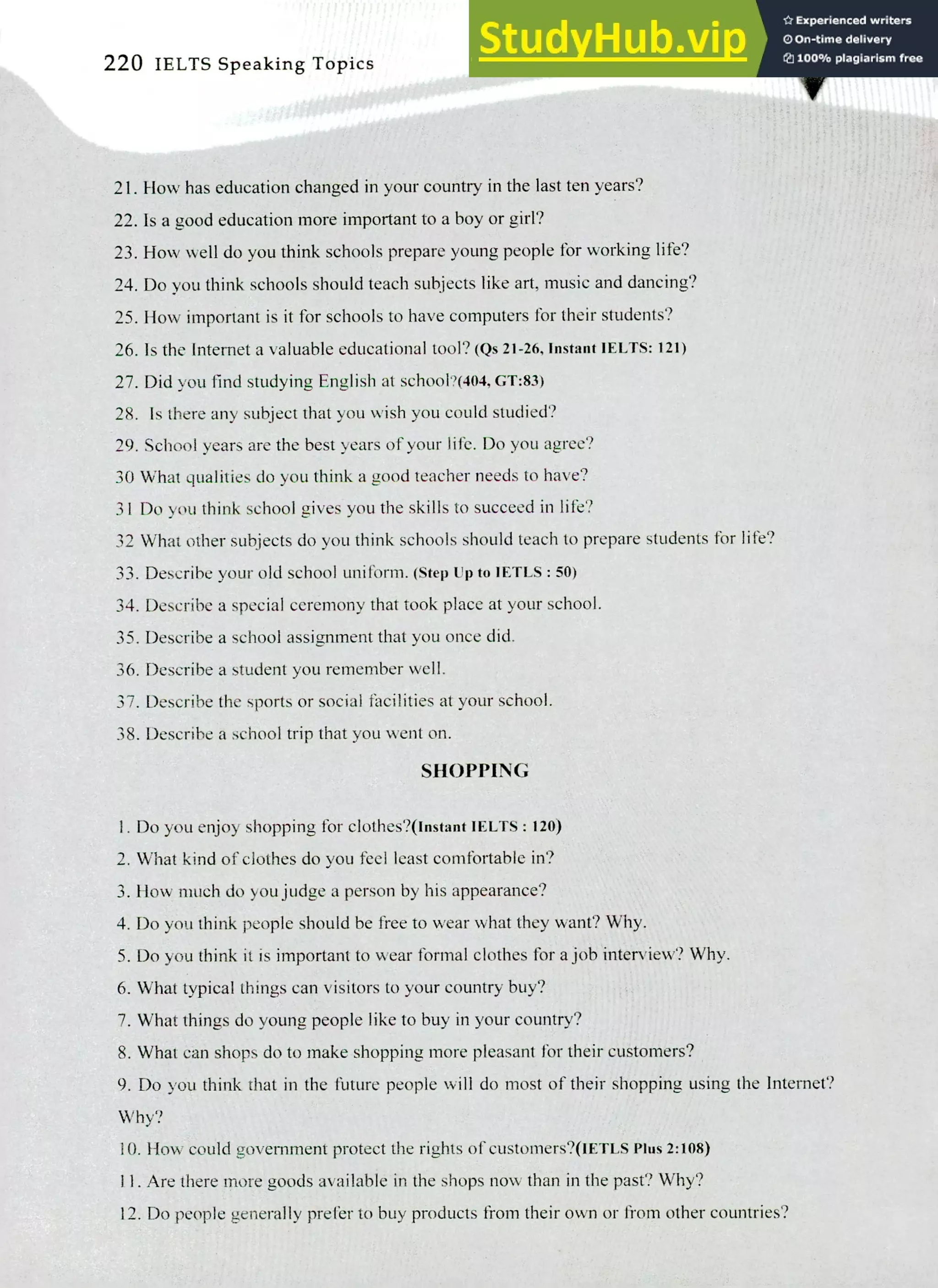 220 IELTS Speaking Topics
Flow has education changed in your country in the last ten years?
Is a good education more important to a boy or girl?
How well do you think schools prepare young people for working life?
Do you think schools should teach subjects like art, music and dancing?
How important is it for schools to have computers for their students?
Is the Internet a valuable educational tool? (Qs 21-26, Instant IELTS: 121)
Did you find studying English at school?(404, GT:83)
Is there any subject that you wish you could studied?
School years are the best years of your life. Do you agree?
30 What qualities do you think a good teacher needs to have?
31 Do you think school gives you the skills to succeed in life?
32 What other subjects do you think schools should teach to prepare students for life?
Describe your old school uniform. (Step Up to IETLS : 50)
Describe a special ceremony that took place at your school.
Describe a school assignment that you once did.
Describe a student you remember well.
Describe the sports or social facilities at your school.
Describe a school trip that you went on.
SHOPPING
I. Do you enjoy shopping for clothes?(Instant IELTS: 120)
What kind of clothes do you feel least comfortable in?
How much do you judge a person by his appearance?
Do you think people should be free to wear what they want? Why.
Do you think it is important to wear formal clothes for a job interview? Why.
What typical things can visitors to your country buy?
What things do young people like to buy in your country?
What can shops do to make shopping more pleasant for their customers?
Do you think that in the future people will do most of their shopping using the Internet?
Why?
How could government protect the rights of customers?(IETLS Plus 2:108)
Are there more goods available in the shops now than in the past? Why?
Do people generally prefer to buy products from their own or from other countries?
 